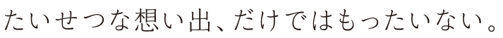 たいせつな想い出、だけではもったいない。