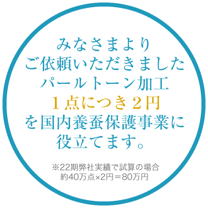 みなさまよりご依頼いただきましたパールトーン加工１点につき２円を国内養蚕保護事業に役立てます。