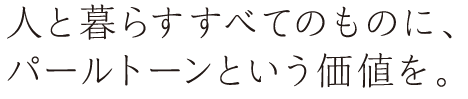 人と暮らすすべてのものに、パールトーンという価値を。